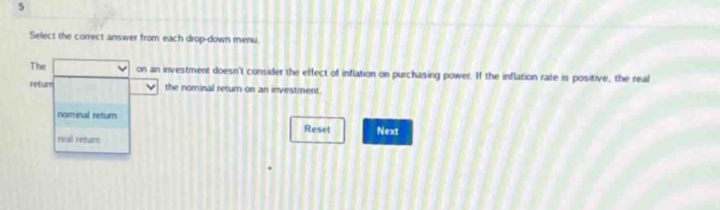 select the correct answer from each drop - down menu. the on an investment doesnt consider the effect of inflation on purchasing power. if the inflation rate is positive, the real return the nominal return on an investment. nominal return real return reset next