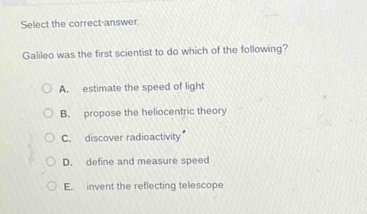 select the correct answer. galileo was the first scientist to do which of the following? a. estimate the speed of light b. propose the heliocentric theory c. discover radioactivity d. define and measure speed e. invent the reflecting telescope