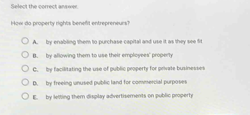 select the correct answer.\nhow do property rights benefit entrepreneurs?\na. by enabling them to purchase capital and use it as they see fit\nb. by allowing them to use their employees’ property\nc. by facilitating the use of public property for private businesses\nd. by freeing unused public land for commercial purposes\ne. by letting them display advertisements on public property