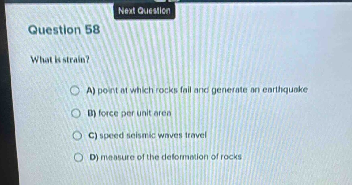 question 58\nwhat is strain?\na) point at which rocks fall and generate an earthquake\nb) force per unit area\nc) speed seismic waves travel\nd) measure of the deformation of rocks