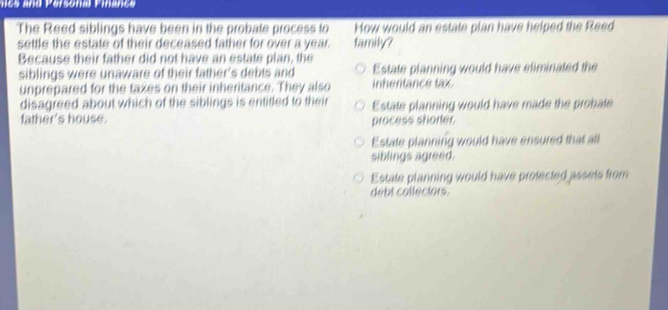 the reed siblings have been in the probate process to settle the estate of their deceased father for over a year. because their father did not have an estate plan, the siblings were unaware of their fathers debts and unprepared for the taxes on their inheritance. they also disagreed about which of the siblings is entitled to their fathers house. how would an estate plan have helped the reed family? estate planning would have eliminated the inheritance tax. estate planning would have made the probate process shorter. estate planning would have ensured that all siblings agreed. estate planning would have protected assets from debt collectors.