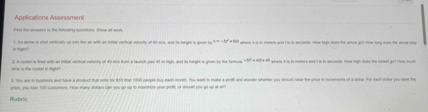 applications assessment\nfind the answers to the following questions. show all work.\n1. an arrow is shot vertically up into the air with an initial vertical velocity of 60 m/s, and its height is given by (h = - 5t^{2}+60t) where h is in meters and t is in seconds. how high does the arrow go? how long does the arrow stay in flight?\n2. a rocket is fired with an initial vertical velocity of 40 m/s from a launch pad 45 m high, and its height is given by the formula (-5t^{2}+40t + 45) where h is in meters and t is in seconds. how high does the rocket go? how much time is the rocket in flight?\n3. you are in business and have a product that sells for $10 that 1000 people buy each month. you want to make a profit and wonder whether you should raise the price in increments of a dollar. for each dollar you raise the price, you lose 100 customers. how many dollars can you go up to maximize your profit, or should you go up at all?\nrubric