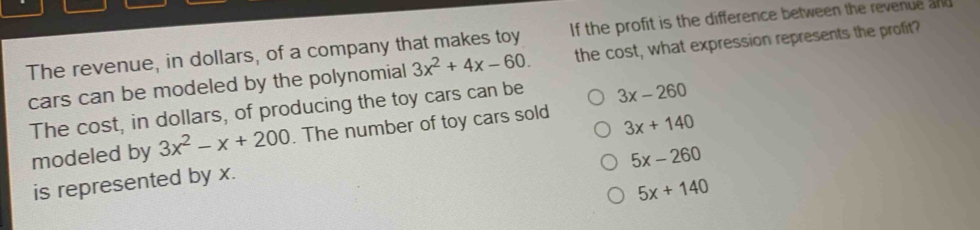 the revenue, in dollars, of a company that makes toy cars can be modeled by the polynomial 3x^2 + 4x - 60. the cost, in dollars, of producing the toy cars can be modeled by 3x^2 - x + 200. the number of toy cars sold is represented by x. if the profit is the difference between the revenue and the cost, what expression represents the profit? 3x - 260 3x + 140 5x - 260 5x + 140