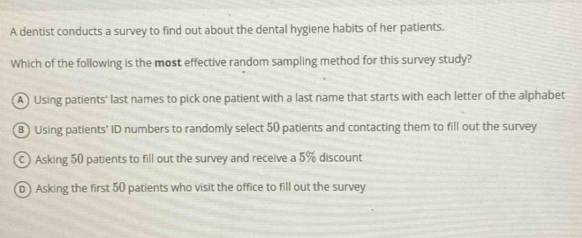 a dentist conducts a survey to find out about the dental hygiene habits of her patients. which of the following is the most effective random sampling method for this survey study? a using patients last names to pick one patient with a last name that starts with each letter of the alphabet b using patients id numbers to randomly select 50 patients and contacting them to fill out the survey c asking 50 patients to fill out the survey and receive a 5% discount d asking the first 50 patients who visit the office to fill out the survey