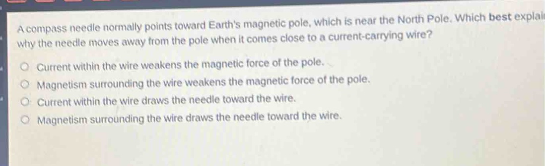 a compass needle normally points toward earths magnetic pole, which is near the north pole. which best explains why the needle moves away from the pole when it comes close to a current - carrying wire?\no current within the wire weakens the magnetic force of the pole.\no magnetism surrounding the wire weakens the magnetic force of the pole.\no current within the wire draws the needle toward the wire.\no magnetism surrounding the wire draws the needle toward the wire.