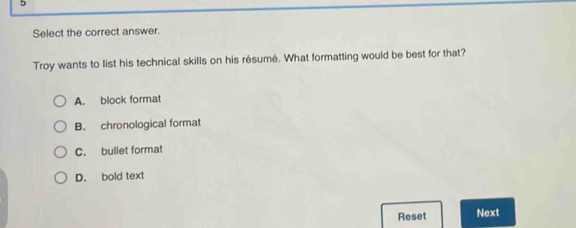 select the correct answer. troy wants to list his technical skills on his résumé. what formatting would be best for that? a. block format b. chronological format c. bullet format d. bold text