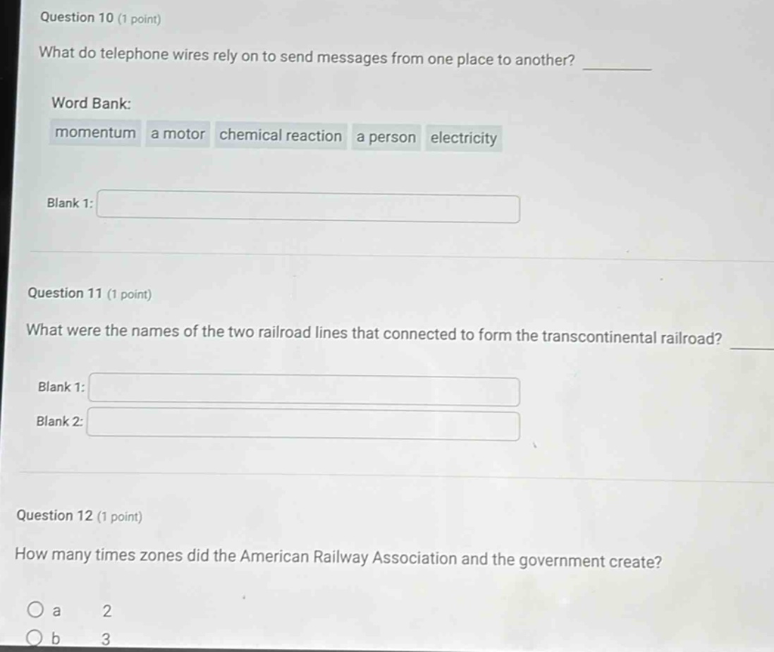 question 10 (1 point)\nwhat do telephone wires rely on to send messages from one place to another? \nword bank:\nmomentum a motor chemical reaction a person electricity\nblank 1:\n\nquestion 11 (1 point)\nwhat were the names of the two railroad lines that connected to form the transcontinental railroad? \nblank 1:\nblank 2:\n\nquestion 12 (1 point)\nhow many times zones did the american railway association and the government create?\no a 2\no b 3