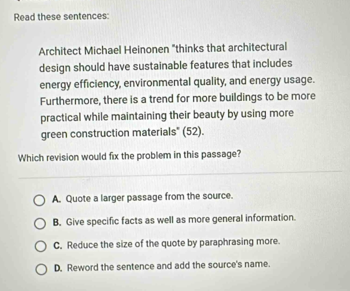 read these sentences: architect michael heinonen \thinks that architectural design should have sustainable features that includes energy efficiency, environmental quality, and energy usage. furthermore, there is a trend for more buildings to be more practical while maintaining their beauty by using more green construction materials\ (52). which revision would fix the problem in this passage? a. quote a larger passage from the source. b. give specific facts as well as more general information. c. reduce the size of the quote by paraphrasing more. d. reword the sentence and add the sources name.