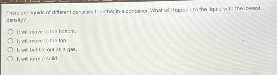 there are liquids of different densities together in a container. what will happen to the liquid with the lowest density?\no it will move to the bottom.\no it will move to the top.\no it will bubble out as a gas.\no it will form a solid.