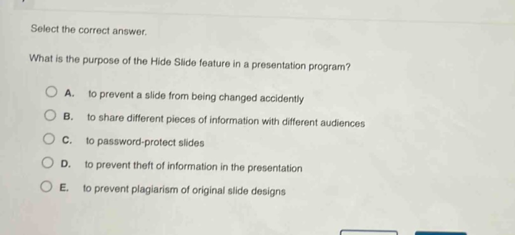 select the correct answer.\nwhat is the purpose of the hide slide feature in a presentation program?\na. to prevent a slide from being changed accidently\nb. to share different pieces of information with different audiences\nc. to password - protect slides\nd. to prevent theft of information in the presentation\ne. to prevent plagiarism of original slide designs