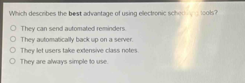 which describes the best advantage of using electronic scheduling tools?\nthey can send automated reminders.\nthey automatically back up on a server.\nthey let users take extensive class notes.\nthey are always simple to use.