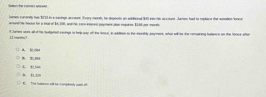 select the correct answer.\njames currently has $215 in a savings account. every month, he deposits an additional $45 into his account. james had to replace the wooden fence around his house for a total of $4,100, and his zero - interest payment plan requires $168 per month.\nif james uses all of his budgeted savings to help pay off the fence, in addition to the monthly payment, what will be the remaining balance on the fence after 12 months?\n\na. $2,084\nb. $1,869\nc. $1,544\nd. $1,329\ne. the balance will be completely paid off.