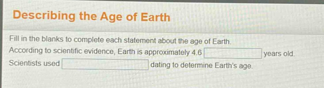 describing the age of earth\nfill in the blanks to complete each statement about the age of earth. according to scientific evidence, earth is approximately 4.6 years old. scientists used dating to determine earth’s age.