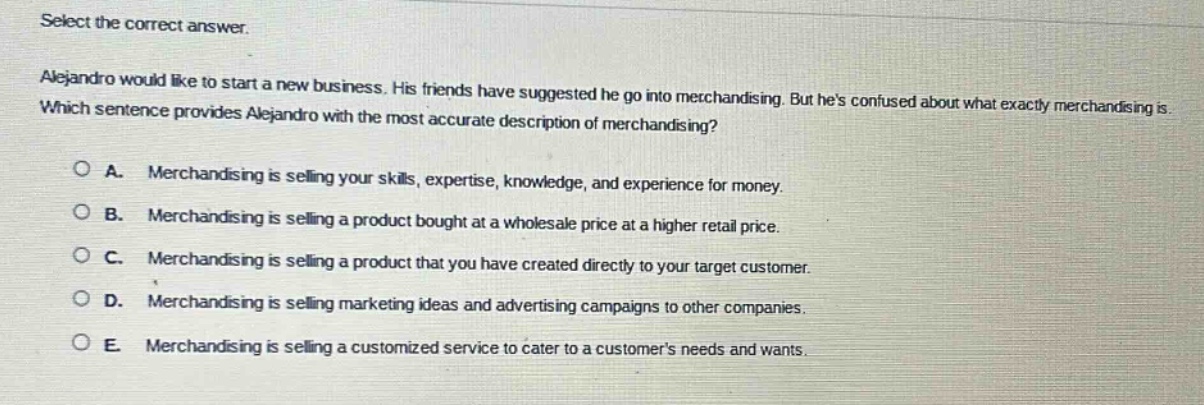 select the correct answer.\nalejandro would like to start a new business. his friends have suggested he go into merchandising. but hes confused about what exactly merchandising is. which sentence provides alejandro with the most accurate description of merchandising?\n○ a. merchandising is selling your skills, expertise, knowledge, and experience for money.\n○ b. merchandising is selling a product bought at a wholesale price at a higher retail price.\n○ c. merchandising is selling a product that you have created directly to your target customer.\n○ d. merchandising is selling marketing ideas and advertising campaigns to other companies.\n○ e. merchandising is selling a customized service to cater to a customers needs and wants.