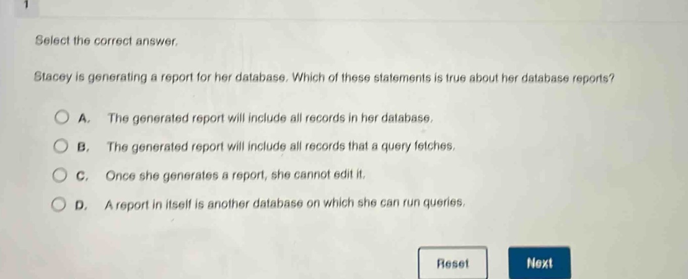 select the correct answer.\nstacey is generating a report for her database. which of these statements is true about her database reports?\na. the generated report will include all records in her database.\nb. the generated report will include all records that a query fetches.\nc. once she generates a report, she cannot edit it.\nd. a report in itself is another database on which she can run queries.