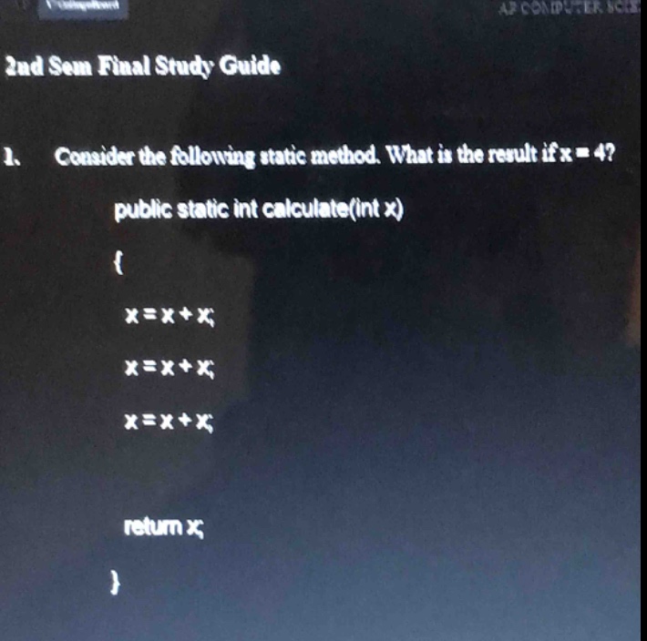 2nd sem final study guide\n1. consider the following static method. what is the result if x = 4?\npublic static int calculate(int x)\n{\nx=x+x;\nx=x+x;\nx=x+x;\nreturn x;\n}
