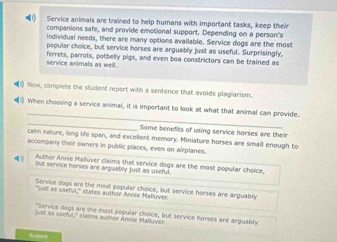 service animals are trained to help humans with important tasks, keep their companions safe, and provide emotional support. depending on a persons individual needs, there are many options available. service dogs are the most popular choice, but service horses are arguably just as useful. surprisingly, ferrets, parrots, potbelly pigs, and even boa constrictors can be trained as service animals as well. now, complete the student report with a sentence that avoids plagiarism. when choosing a service animal, it is important to look at what that animal can provide. some benefits of using service horses are their calm nature, long life span, and excellent memory. miniature horses are small enough to accompany their owners in public places, even on airplanes. author annie malluver claims that service dogs are the most popular choice, but service horses are arguably just as useful. service dogs are the most popular choice, but service horses are arguably \just as useful,\ states author annie malluver. \service dogs are the most popular choice, but service horses are arguably just as useful,\ claims author annie malluver.