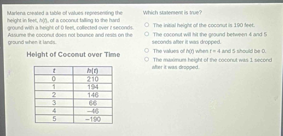 marlena created a table of values representing the height in feet, h(t), of a coconut falling to the hard ground with a height of 0 feet, collected over t seconds. assume the coconut does not bounce and rests on the ground when it lands. which statement is true? the initial height of the coconut is 190 feet. the coconut will hit the ground between 4 and 5 seconds after it was dropped. the values of h(t) when t = 4 and 5 should be 0. the maximum height of the coconut was 1 second after it was dropped. height of coconut over time\n| t | h(t) |\n|----|----|\n| 0 | 210 |\n| 1 | 194 |\n| 2 | 146 |\n| 3 | 66 |\n| 4 | -46 |\n| 5 | -190 |