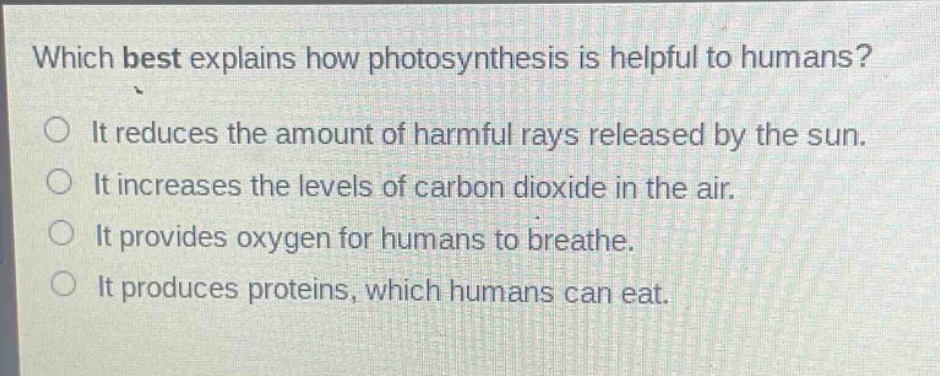which best explains how photosynthesis is helpful to humans?\nit reduces the amount of harmful rays released by the sun.\nit increases the levels of carbon dioxide in the air.\nit provides oxygen for humans to breathe.\nit produces proteins, which humans can eat.