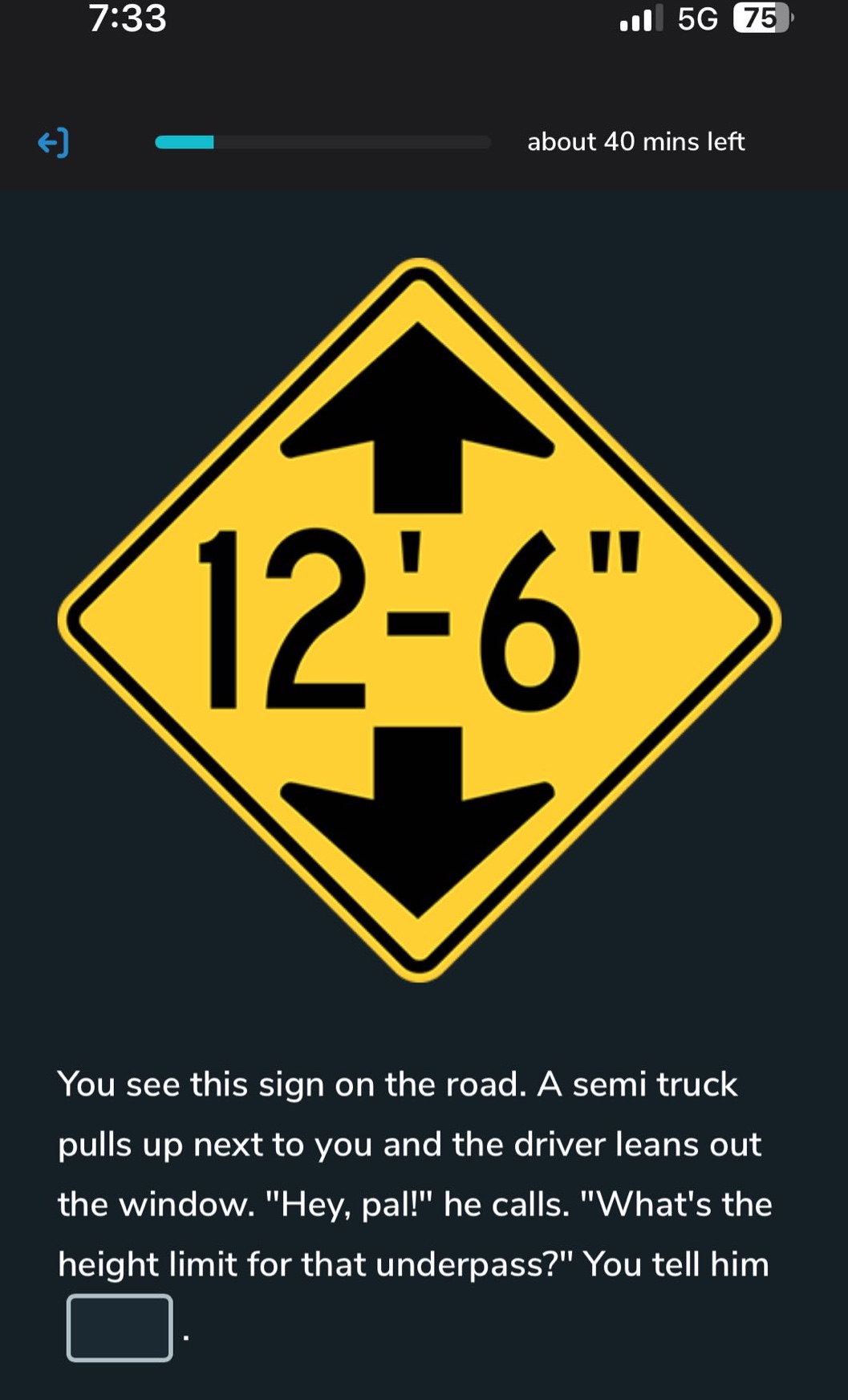 you see this sign on the road. a semi truck pulls up next to you and the driver leans out the window. \hey, pal!\ he calls. \whats the height limit for that underpass?\ you tell him .