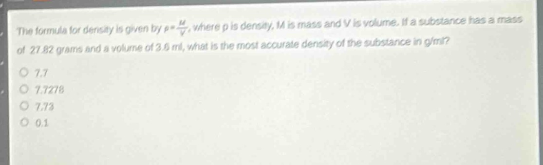 the formula for density is given by $\rho=\frac{m}{v}$, where $\rho$ is density, $m$ is mass and $v$ is volume. if a substance has a mass of 27.82 grams and a volume of 3.6 ml, what is the most accurate density of the substance in g/ml?\n7.7\n7.7278\n7.73\n0.1