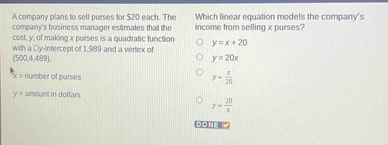 a company plans to sell purses for $20 each. the companys business manager estimates that the cost, y, of making x purses is a quadratic function with a y - intercept of 1,989 and a vertex of (500,4,489).\nx = number of purses\ny = amount in dollars\nwhich linear equation models the companys income from selling x purses?\n$y=x + 20$\n$y = 20x$\n$y=\frac{x}{20}$\n$y=\frac{20}{x}$\ndone