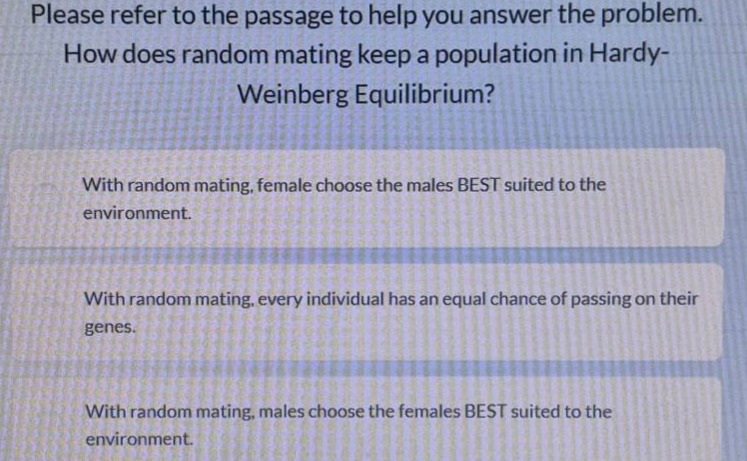 please refer to the passage to help you answer the problem. how does random mating keep a population in hardy - weinberg equilibrium? with random mating, female choose the males best suited to the environment. with random mating, every individual has an equal chance of passing on their genes. with random mating, males choose the females best suited to the environment.