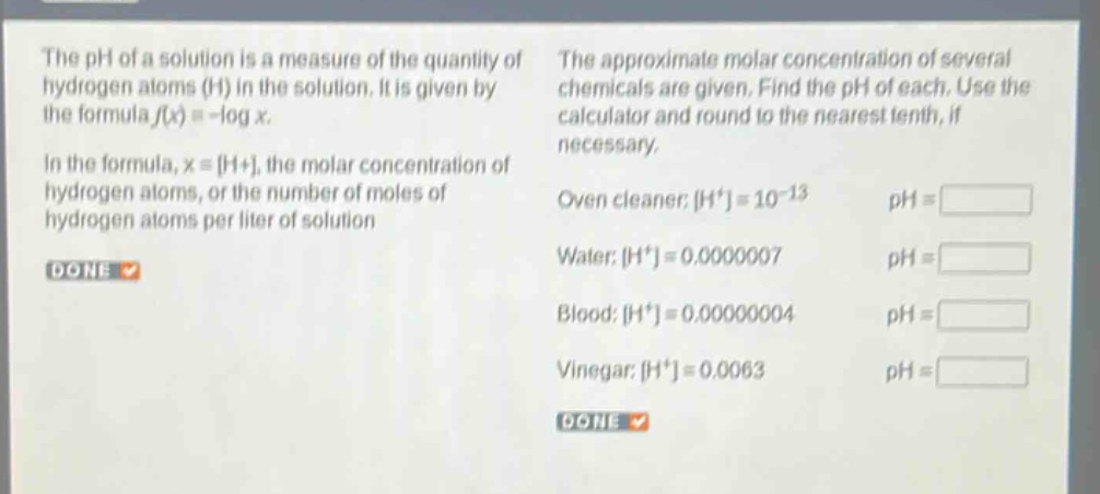the ph of a solution is a measure of the quantity of hydrogen atoms (h) in the solution. it is given by the formula f(x)= -log x. in the formula, x = h+, the molar concentration of hydrogen atoms, or the number of moles of hydrogen atoms per liter of solution. the approximate molar concentration of several chemicals are given. find the ph of each. use the calculator and round to the nearest tenth, if necessary. oven cleaner: h+=10^(-13) ph = water: h+=0.0000007 ph = blood: h+=0.00000004 ph = vinegar: h+=0.0063 ph =