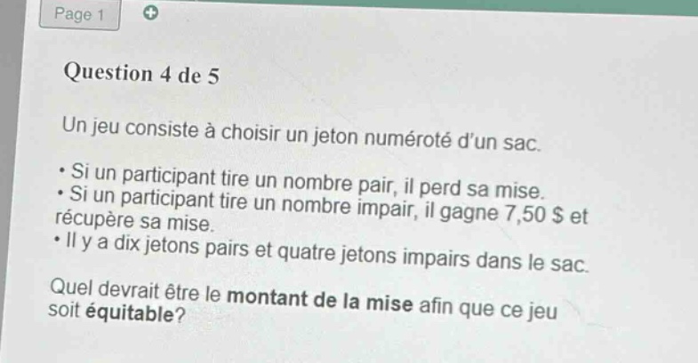 question 4 de 5\nun jeu consiste à choisir un jeton numéroté dun sac.\n• si un participant tire un nombre pair, il perd sa mise.\n• si un participant tire un nombre impair, il gagne 7,50 $ et récupère sa mise.\n• il y a dix jetons pairs et quatre jetons impairs dans le sac.\nquel devrait être le montant de la mise afin que ce jeu soit équitable?
