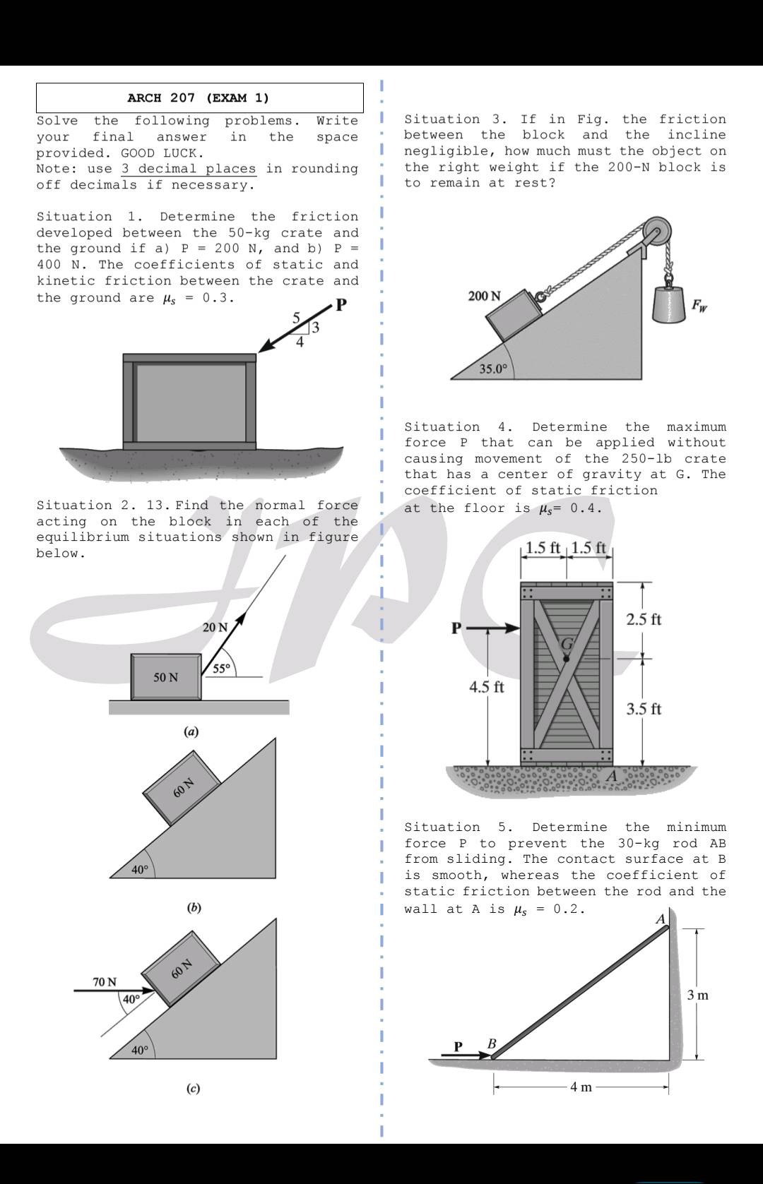 arch 207 (exam 1)\nsolve the following problems. write your final answer in the space provided. good luck.\nnote: use 3 decimal places in rounding off decimals if necessary.\nsituation 1. determine the friction developed between the 50 - kg crate and the ground if a) p = 200 n, and b) p = 400 n. the coefficients of static and kinetic friction between the crate and the ground are $mu_s = 0.3$.\nsituation 2. 13. find the normal force acting on the block in each of the equilibrium situations shown in figure below.\nsituation 3. if in fig. the friction between the block and the incline negligible, how much must the object on the right weight if the 200 - n block is to remain at rest?\nsituation 4. determine the maximum force p that can be applied without causing movement of the 250 - lb crate that has a center of gravity at g. the coefficient of static friction at the floor is $mu_s = 0.4$.\nsituation 5. determine the minimum force p to prevent the 30 - kg rod ab from sliding. the contact surface at b is smooth, whereas the coefficient of static friction between the rod and the wall at a is $mu_s = 0.2$.