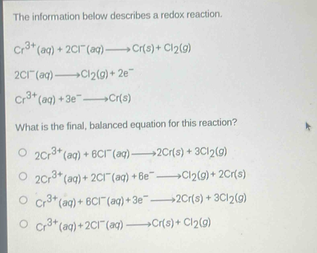 the information below describes a redox reaction.\n$cr^{3 + }(aq)+2cl^{-}(aq)longrightarrow cr(s)+cl_{2}(g)$\n$2cl^{-}(aq)longrightarrow cl_{2}(g)+2e^{-}$\n$cr^{3 + }(aq)+3e^{-}longrightarrow cr(s)$\nwhat is the final, balanced equation for this reaction?\n$2cr^{3 + }(aq)+6cl^{-}(aq)longrightarrow 2cr(s)+3cl_{2}(g)$\n$2cr^{3 + }(aq)+2cl^{-}(aq)+6e^{-}longrightarrow cl_{2}(g)+2cr(s)$\n$cr^{3 + }(aq)+6cl^{-}(aq)+3e^{-}longrightarrow 2cr(s)+3cl_{2}(g)$\n$cr^{3 + }(aq)+2cl^{-}(aq)longrightarrow cr(s)+cl_{2}(g)$
