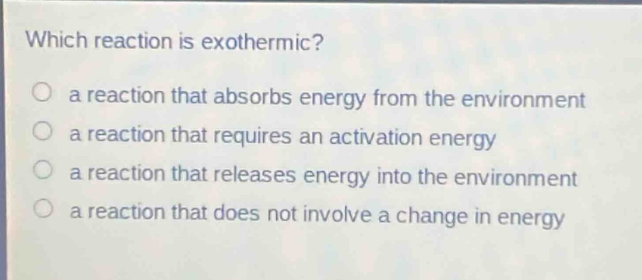 which reaction is exothermic?\n a reaction that absorbs energy from the environment\n a reaction that requires an activation energy\n a reaction that releases energy into the environment\n a reaction that does not involve a change in energy