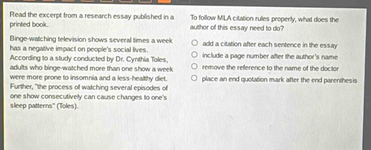 read the excerpt from a research essay published in a printed book. binge - watching television shows several times a week has a negative impact on people’s social lives. according to a study conducted by dr. cynthia toles, adults who binge - watched more than one show a week were more prone to insomnia and a less - healthy diet. further, “the process of watching several episodes of one show consecutively can cause changes to one’s sleep patterns” (toles). to follow mla citation rules properly, what does the author of this essay need to do? add a citation after each sentence in the essay include a page number after the author’s name remove the reference to the name of the doctor place an end quotation mark after the end parenthesis