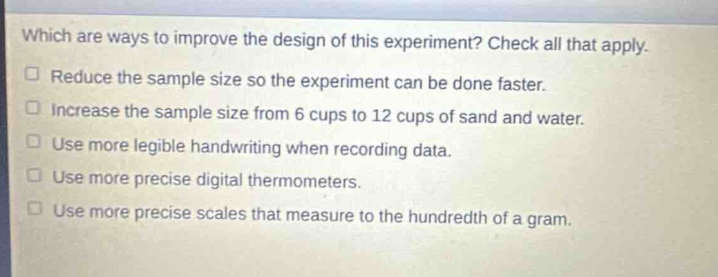 which are ways to improve the design of this experiment? check all that apply. reduce the sample size so the experiment can be done faster. increase the sample size from 6 cups to 12 cups of sand and water. use more legible handwriting when recording data. use more precise digital thermometers. use more precise scales that measure to the hundredth of a gram.