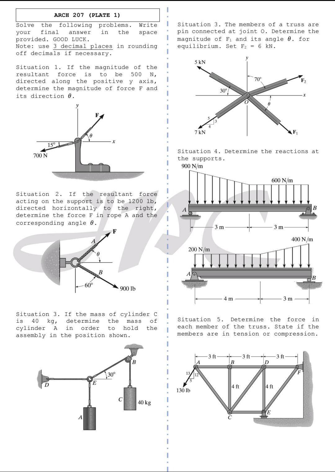 arch 207 (plate 1)\nsolve the following problems. write your final answer in the space provided. good luck.\nnote: use 3 decimal places in rounding off decimals if necessary.\nsituation 1. if the magnitude of the resultant force is to be 500 n, directed along the positive y - axis, determine the magnitude of force f and its direction θ.\nsituation 2. if the resultant force acting on the support is to be 1200 lb, directed horizontally to the right, determine the force f in rope a and the corresponding angle θ.\nsituation 3. if the mass of cylinder c is 40 kg, determine the mass of cylinder a in order to hold the assembly in the position shown.\nsituation 3. the members of a truss are pin - connected at joint o. determine the magnitude of f1 and its angle θ for equilibrium. set f2 = 6 kn.\nsituation 4. determine the reactions at the supports.\nsituation 5. determine the force in each member of the truss. state if the members are in tension or compression.