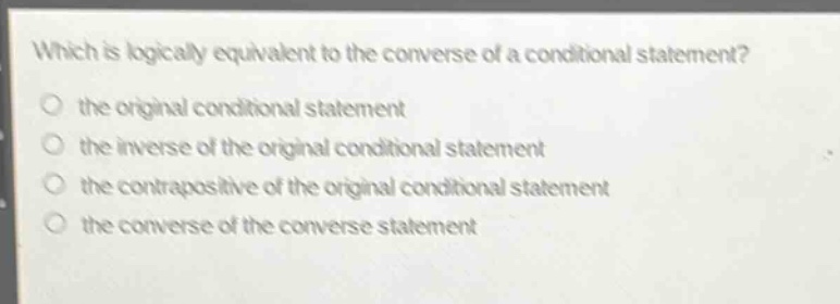 which is logically equivalent to the converse of a conditional statement?\n the original conditional statement\n the inverse of the original conditional statement\n the contrapositive of the original conditional statement\n the converse of the converse statement