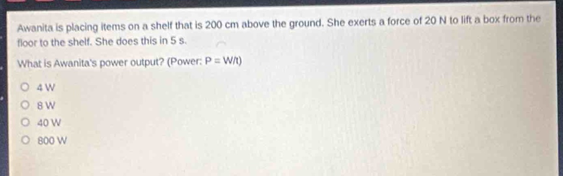 awanita is placing items on a shelf that is 200 cm above the ground. she exerts a force of 20 n to lift a box from the floor to the shelf. she does this in 5 s. what is awanitas power output? (power: p = w/t)\n4 w\n8 w\n40 w\n800 w