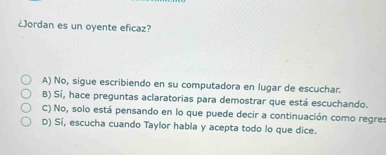 ¿jordan es un oyente eficaz?\na) no, sigue escribiendo en su computadora en lugar de escuchar.\nb) sí, hace preguntas aclaratorias para demostrar que está escuchando.\nc) no, solo está pensando en lo que puede decir a continuación como regres\nd) sí, escucha cuando taylor habla y acepta todo lo que dice.