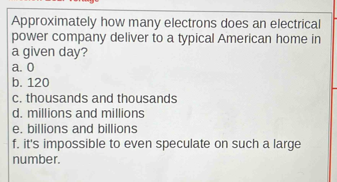 approximately how many electrons does an electrical power company deliver to a typical american home in a given day?\na. 0\nb. 120\nc. thousands and thousands\nd. millions and millions\ne. billions and billions\nf. its impossible to even speculate on such a large number.