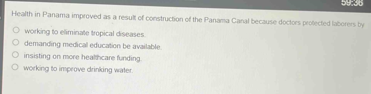 health in panama improved as a result of construction of the panama canal because doctors protected laborers by\nworking to eliminate tropical diseases.\ndemanding medical education be available.\ninsisting on more healthcare funding.\nworking to improve drinking water.