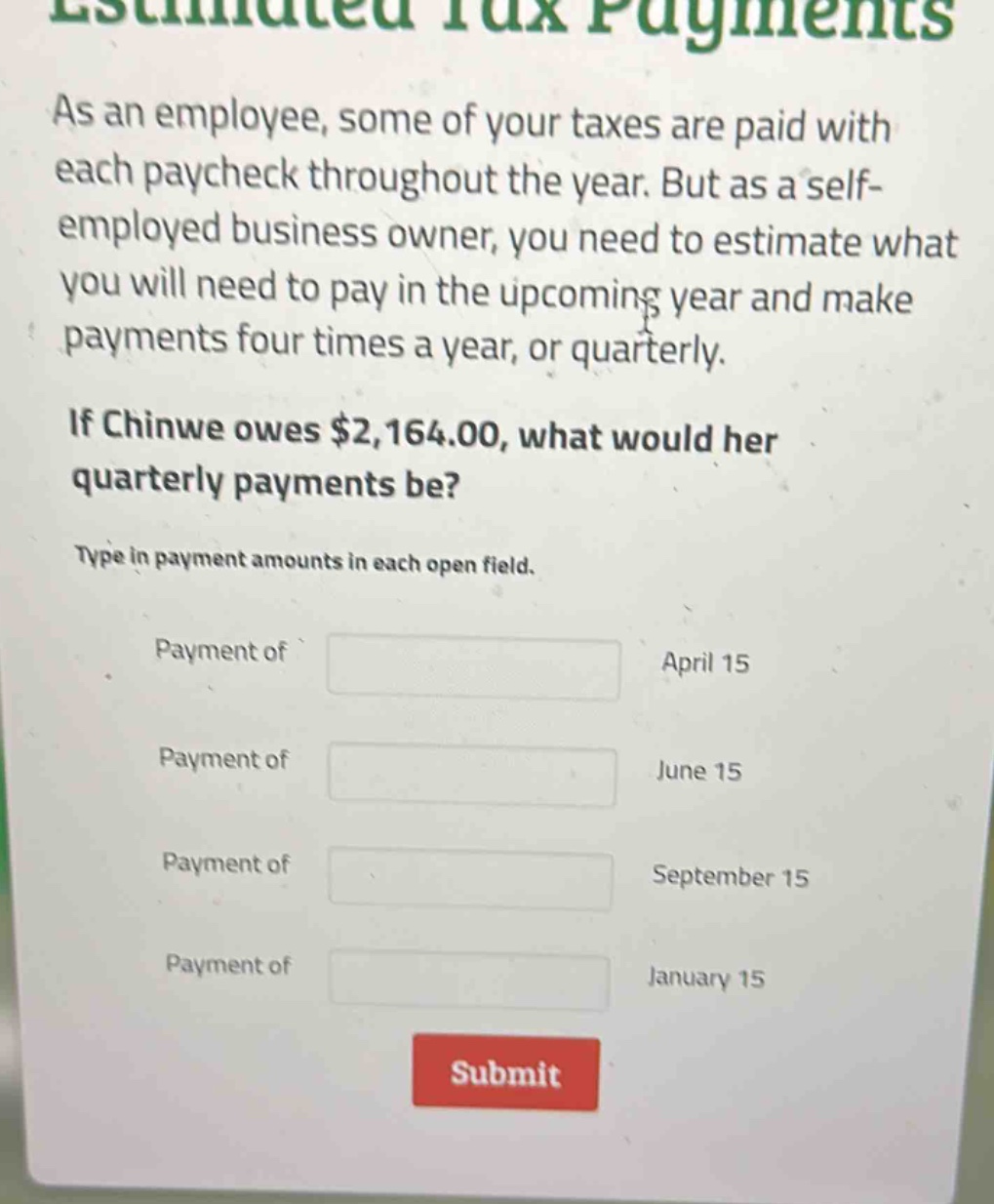 estimated tax payments\nas an employee, some of your taxes are paid with each paycheck throughout the year. but as a self - employed business owner, you need to estimate what you will need to pay in the upcoming year and make payments four times a year, or quarterly.\nif chinwe owes $2,164.00, what would her quarterly payments be?\ntype in payment amounts in each open field.\npayment of april 15\npayment of june 15\npayment of september 15\npayment of january 15\nsubmit