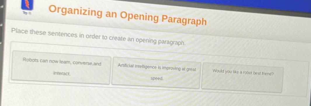 organizing an opening paragraph\nplace these sentences in order to create an opening paragraph.\nrobots can now learn, converse, and interact.\nartificial intelligence is improving at great speed.\nwould you like a robot best friend?