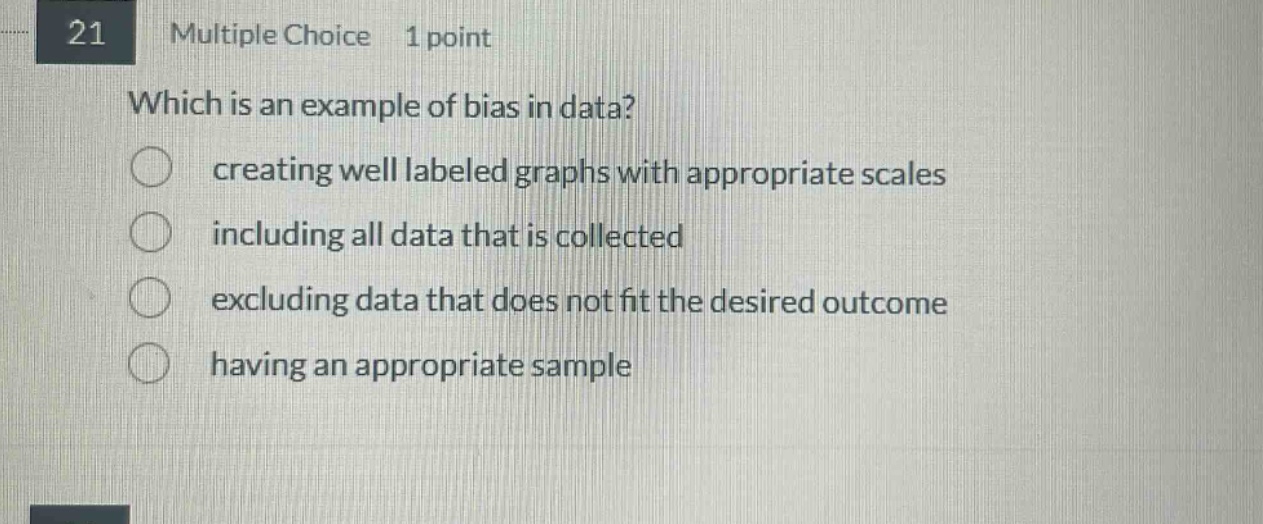 21 multiple choice 1 point which is an example of bias in data? creating well labeled graphs with appropriate scales including all data that is collected excluding data that does not fit the desired outcome having an appropriate sample