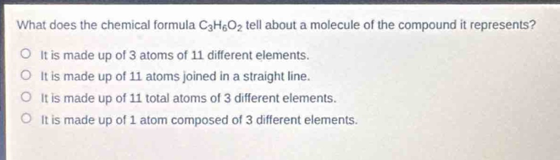 what does the chemical formula c₃h₆o₂ tell about a molecule of the compound it represents?\no it is made up of 3 atoms of 11 different elements.\no it is made up of 11 atoms joined in a straight line.\no it is made up of 11 total atoms of 3 different elements.\no it is made up of 1 atom composed of 3 different elements.