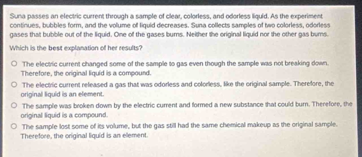 suna passes an electric current through a sample of clear, colorless, and odorless liquid. as the experiment continues, bubbles form, and the volume of liquid decreases. suna collects samples of two colorless, odorless gases that bubble out of the liquid. one of the gases burns. neither the original liquid nor the other gas burns. which is the best explanation of her results? o the electric current changed some of the sample to gas even though the sample was not breaking down. therefore, the original liquid is a compound. o the electric current released a gas that was odorless and colorless, like the original sample. therefore, the original liquid is an element. o the sample was broken down by the electric current and formed a new substance that could burn. therefore, the original liquid is a compound. o the sample lost some of its volume, but the gas still had the same chemical makeup as the original sample. therefore, the original liquid is an element.