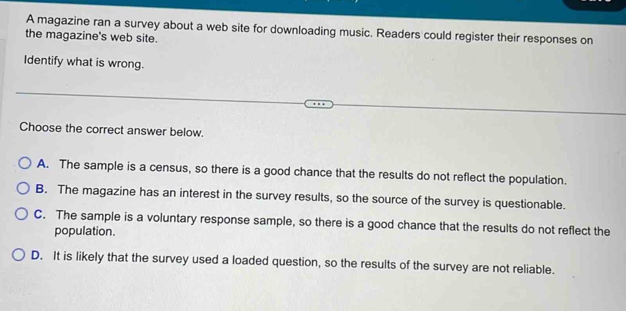 a magazine ran a survey about a web site for downloading music. readers could register their responses on the magazines web site. identify what is wrong. choose the correct answer below. a. the sample is a census, so there is a good chance that the results do not reflect the population. b. the magazine has an interest in the survey results, so the source of the survey is questionable. c. the sample is a voluntary response sample, so there is a good chance that the results do not reflect the population. d. it is likely that the survey used a loaded question, so the results of the survey are not reliable.