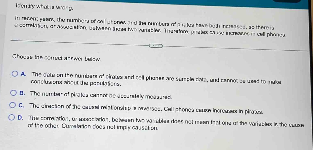 identify what is wrong.\nin recent years, the numbers of cell phones and the numbers of pirates have both increased, so there is a correlation, or association, between those two variables. therefore, pirates cause increases in cell phones.\nchoose the correct answer below.\na. the data on the numbers of pirates and cell phones are sample data, and cannot be used to make conclusions about the populations.\nb. the number of pirates cannot be accurately measured.\nc. the direction of the causal relationship is reversed. cell phones cause increases in pirates.\nd. the correlation, or association, between two variables does not mean that one of the variables is the cause of the other. correlation does not imply causation.