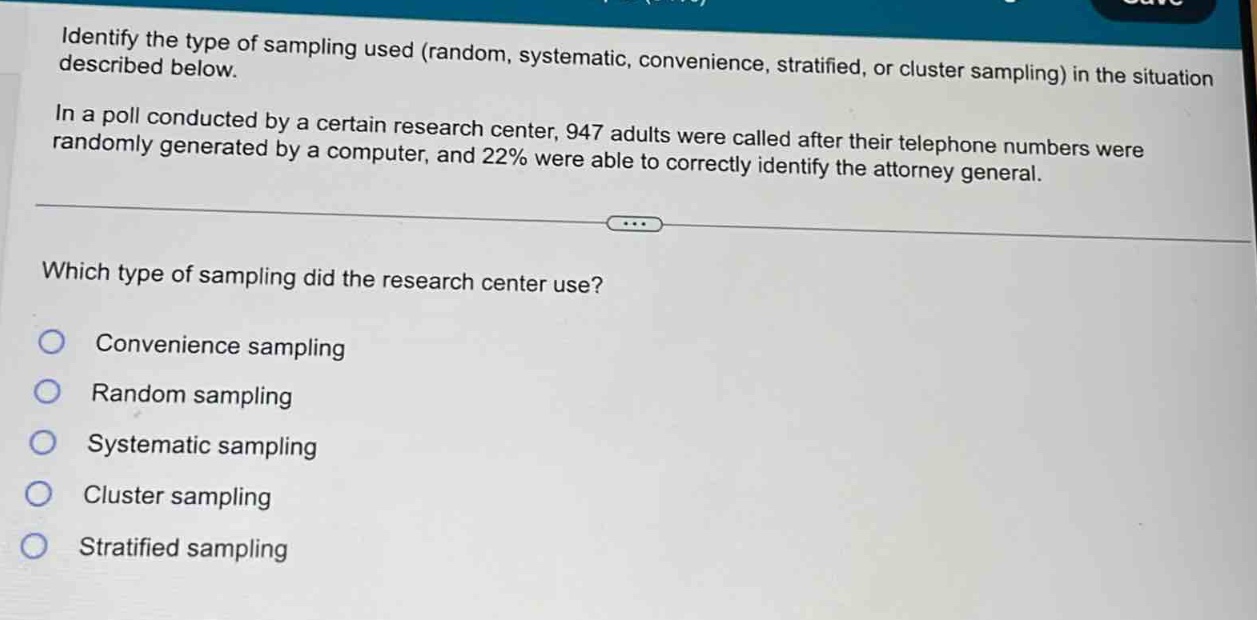 identify the type of sampling used (random, systematic, convenience, stratified, or cluster sampling) in the situation described below. in a poll conducted by a certain research center, 947 adults were called after their telephone numbers were randomly generated by a computer, and 22% were able to correctly identify the attorney general. which type of sampling did the research center use? convenience sampling random sampling systematic sampling cluster sampling stratified sampling