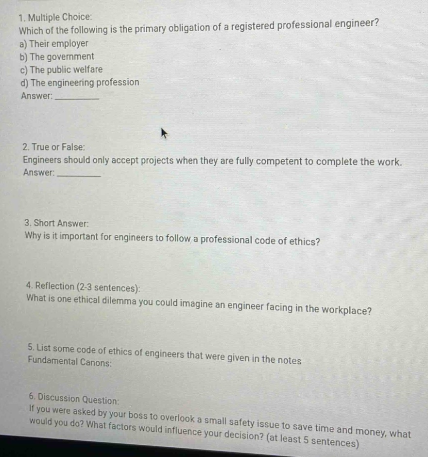 1. multiple choice: which of the following is the primary obligation of a registered professional engineer? a) their employer b) the government c) the public welfare d) the engineering profession answer: ________ 2. true or false: engineers should only accept projects when they are fully competent to complete the work. answer: ________ 3. short answer: why is it important for engineers to follow a professional code of ethics? 4. reflection (2 - 3 sentences): what is one ethical dilemma you could imagine an engineer facing in the workplace? 5. list some code of ethics of engineers that were given in the notes fundamental canons: 6. discussion question: if you were asked by your boss to overlook a small safety issue to save time and money, what would you do? what factors would influence your decision? (at least 5 sentences)