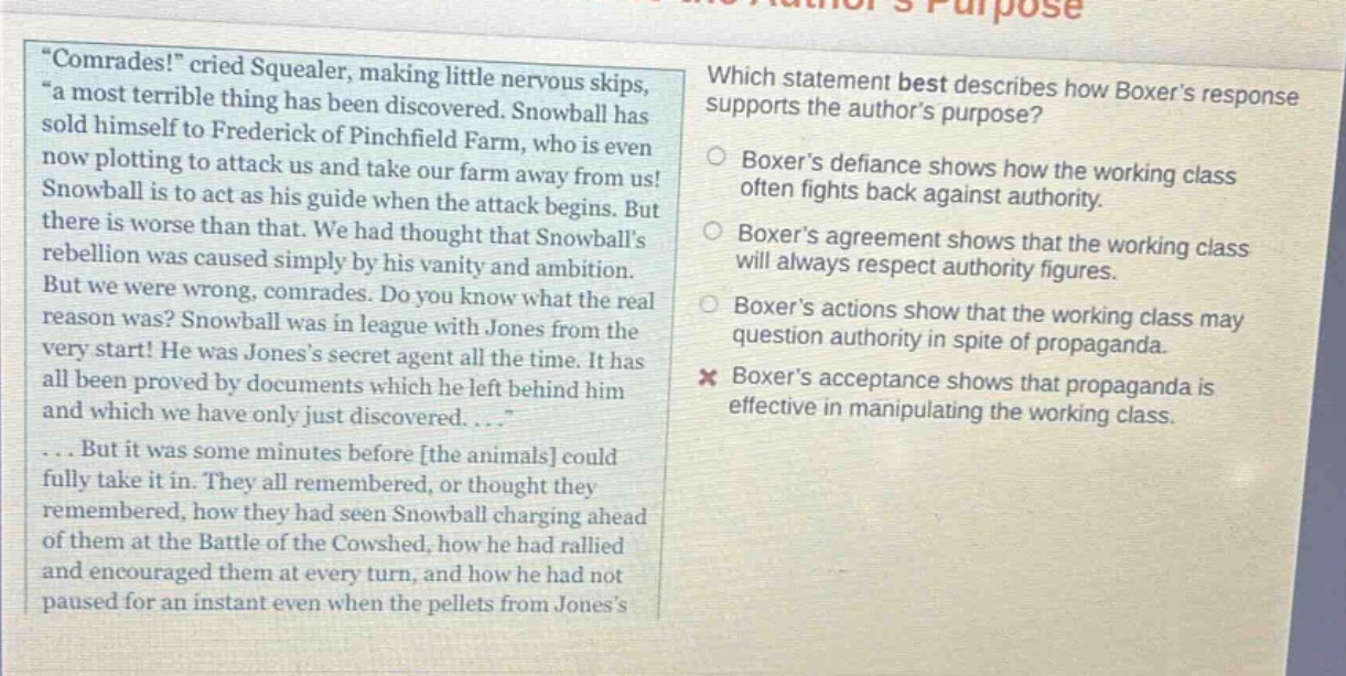 “comrades!” cried squealer, making little nervous skips, “a most terrible thing has been discovered. snowball has sold himself to frederick of pinchfield farm, who is even now plotting to attack us and take our farm away from us! snowball is to act as his guide when the attack begins. but there is worse than that. we had thought that snowballs rebellion was caused simply by his vanity and ambition. but we were wrong, comrades. do you know what the real reason was? snowball was in league with jones from the very start! he was joness secret agent all the time. it has all been proved by documents which he left behind him and which we have only just discovered....”... but it was some minutes before the animals could fully take it in. they all remembered, or thought they remembered, how they had seen snowball charging ahead of them at the battle of the cowshed, how he had rallied and encouraged them at every turn, and how he had not paused for an instant even when the pellets from joness which statement best describes how boxers response supports the authors purpose? boxers defiance shows how the working class often fights back against authority. boxers agreement shows that the working class will always respect authority figures. boxers actions show that the working class may question authority in spite of propaganda. boxers acceptance shows that propaganda is effective in manipulating the working class.